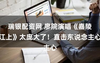 瑞银配资网 廖院演唱《嘉陵江上》太庞大了！直击东说念主心