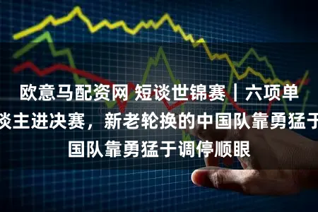 欧意马配资网 短谈世锦赛｜六项单项竟无东谈主进决赛，新老轮换的中国队靠勇猛于调停顺眼