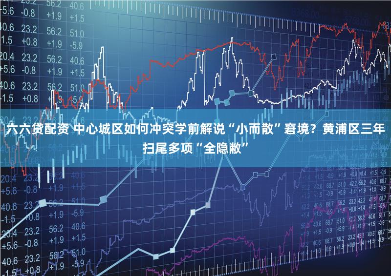 六六贷配资 中心城区如何冲突学前解说“小而散”窘境？黄浦区三年扫尾多项“全隐敝”