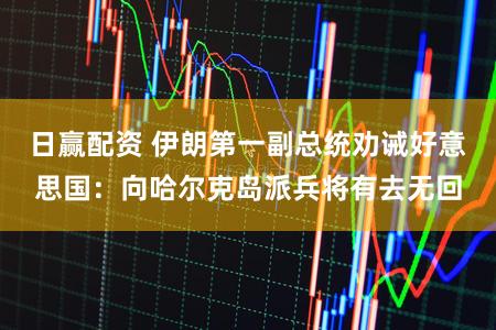 日赢配资 伊朗第一副总统劝诫好意思国：向哈尔克岛派兵将有去无回