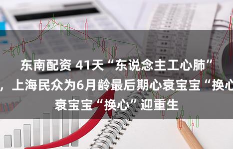 东南配资 41天“东说念主工心肺”续航生命，上海民众为6月龄最后期心衰宝宝“换心”迎重生