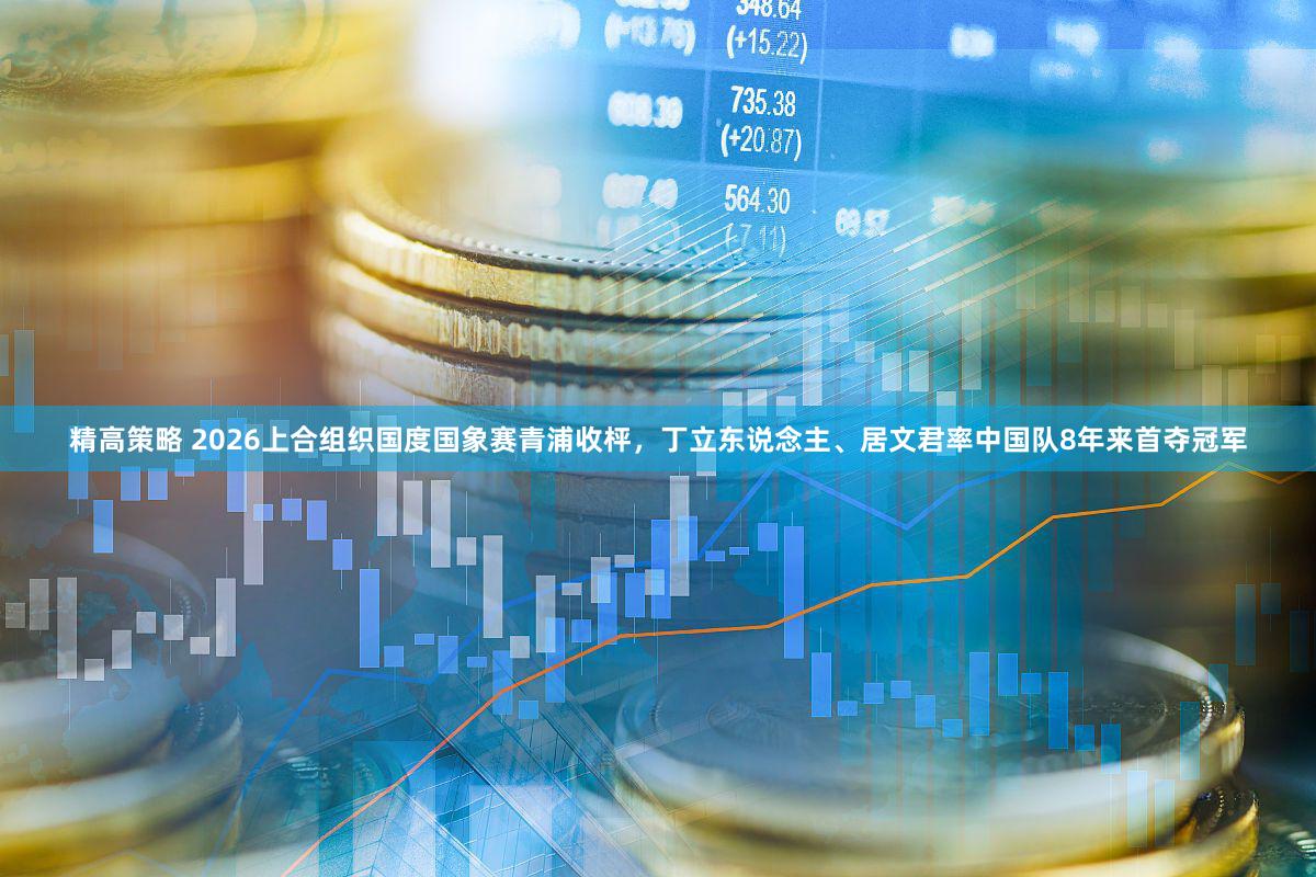 精高策略 2026上合组织国度国象赛青浦收枰，丁立东说念主、居文君率中国队8年来首夺冠军