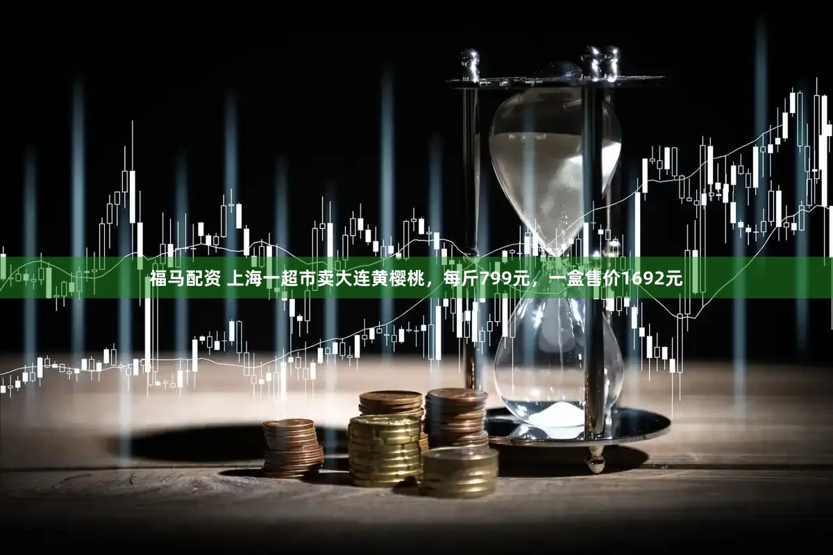 福马配资 上海一超市卖大连黄樱桃，每斤799元，一盒售价1692元