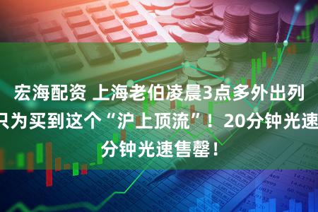 宏海配资 上海老伯凌晨3点多外出列队！只为买到这个“沪上顶流”！20分钟光速售罄！