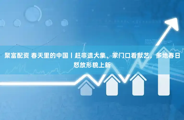 聚富配资 春天里的中国丨赶非遗大集、家门口看献艺，多地春日怒放形貌上新