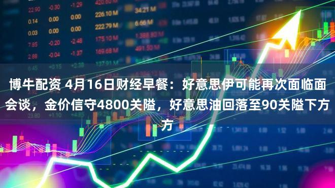 博牛配资 4月16日财经早餐：好意思伊可能再次面临面会谈，金价信守4800关隘，好意思油回落至90关隘下方