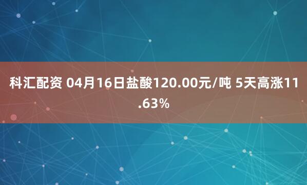 科汇配资 04月16日盐酸120.00元/吨 5天高涨11.63%