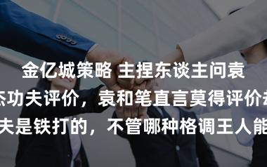 金亿城策略 主捏东谈主问袁和平对李连杰功夫评价，袁和笔直言莫得评价却称他的功夫是铁打的，不管哪种格调王人能打出真功夫来彰显百家拳术的深厚底蕴