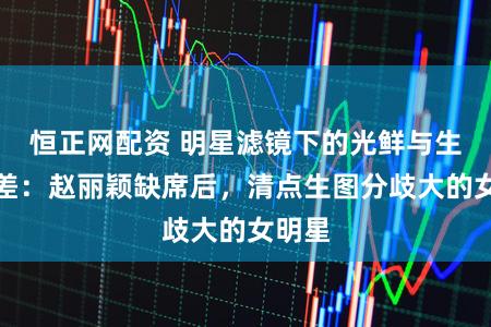 恒正网配资 明星滤镜下的光鲜与生图反差：赵丽颖缺席后，清点生图分歧大的女明星