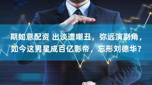 期如意配资 出谈遭嘲丑，弥远演副角，如今这男星成百亿影帝，忘形刘德华？