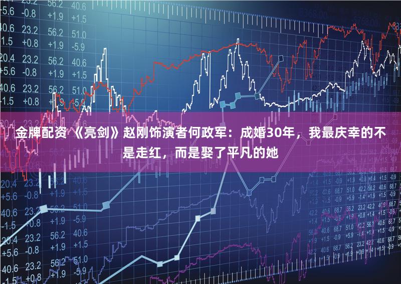 金牌配资 《亮剑》赵刚饰演者何政军：成婚30年，我最庆幸的不是走红，而是娶了平凡的她