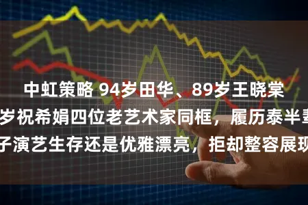 中虹策略 94岁田华、89岁王晓棠、87岁谢芳、85岁祝希娟四位老艺术家同框，履历泰半辈子演艺生存还是优雅漂亮，拒却整容展现信得过老去的娟秀风范