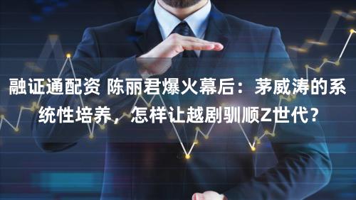 融证通配资 陈丽君爆火幕后：茅威涛的系统性培养，怎样让越剧驯顺Z世代？