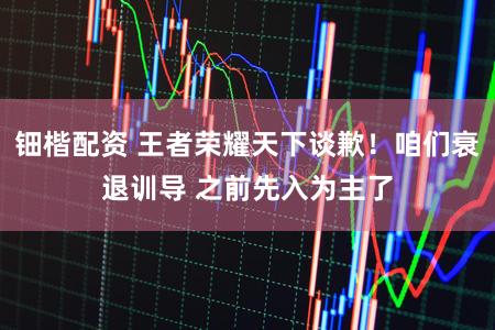 钿楷配资 王者荣耀天下谈歉！咱们衰退训导 之前先入为主了
