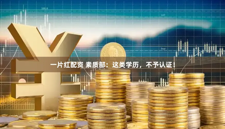 一片红配资 素质部：这类学历，不予认证！