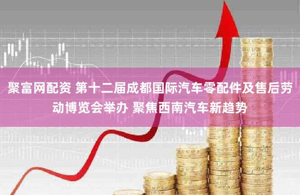 聚富网配资 第十二届成都国际汽车零配件及售后劳动博览会举办 聚焦西南汽车新趋势