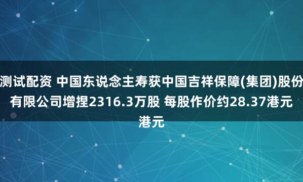 测试配资 中国东说念主寿获中国吉祥保障(集团)股份有限公司增捏2316.3万股 每股作价约28.37港元