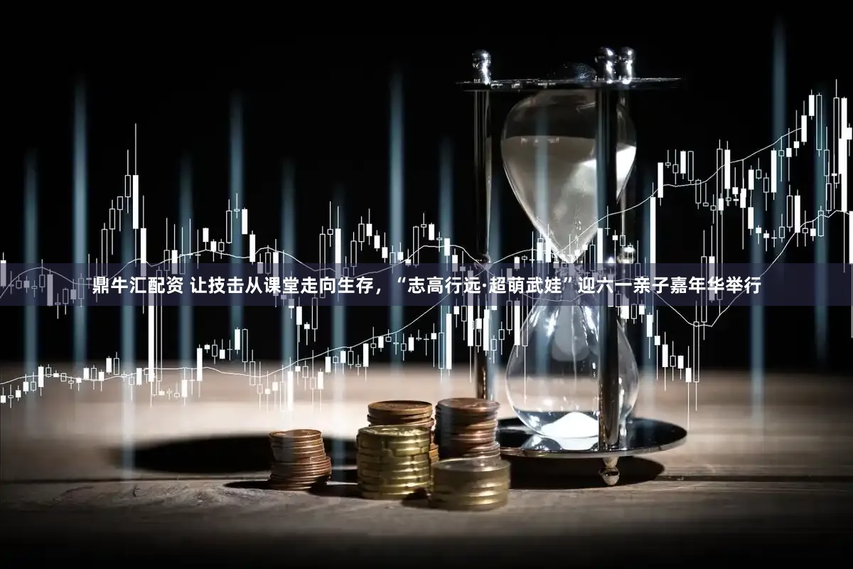 鼎牛汇配资 让技击从课堂走向生存，“志高行远·超萌武娃”迎六一亲子嘉年华举行