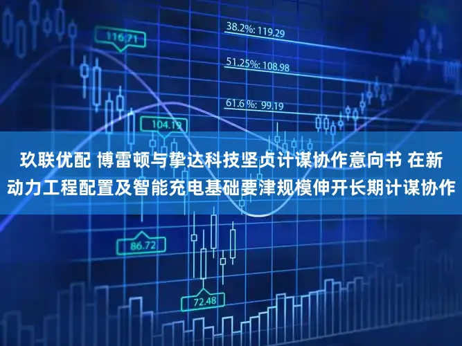 玖联优配 博雷顿与挚达科技坚贞计谋协作意向书 在新动力工程配置及智能充电基础要津规模伸开长期计谋协作