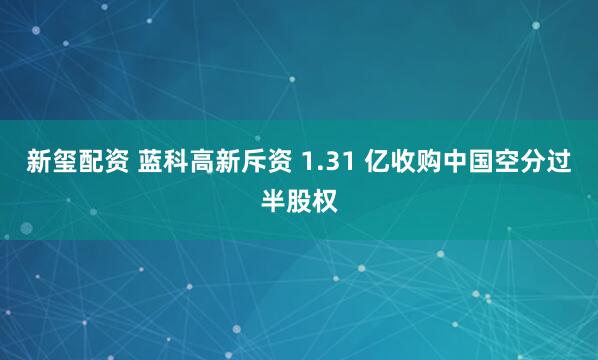 新玺配资 蓝科高新斥资 1.31 亿收购中国空分过半股权