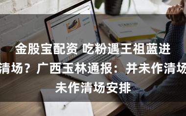 金股宝配资 吃粉遇王祖蓝进店被清场？广西玉林通报：并未作清场安排