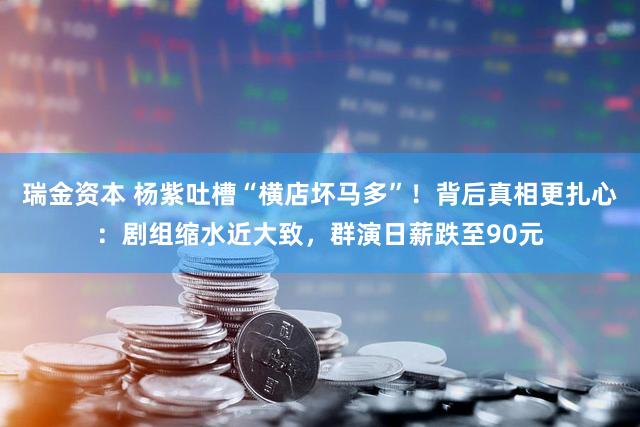 瑞金资本 杨紫吐槽“横店坏马多”！背后真相更扎心：剧组缩水近大致，群演日薪跌至90元