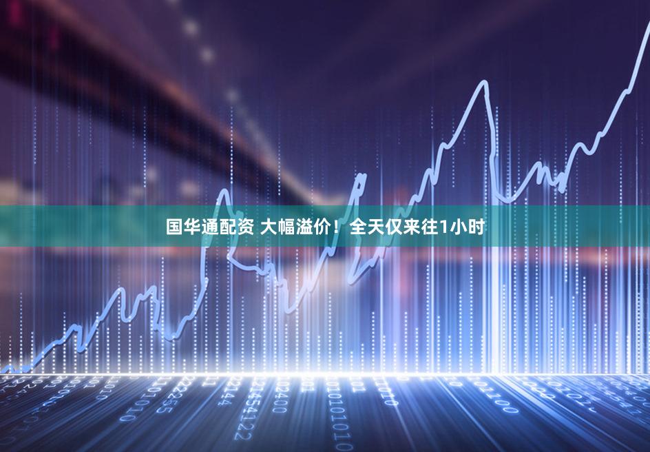 国华通配资 大幅溢价!全天仅来往1小时