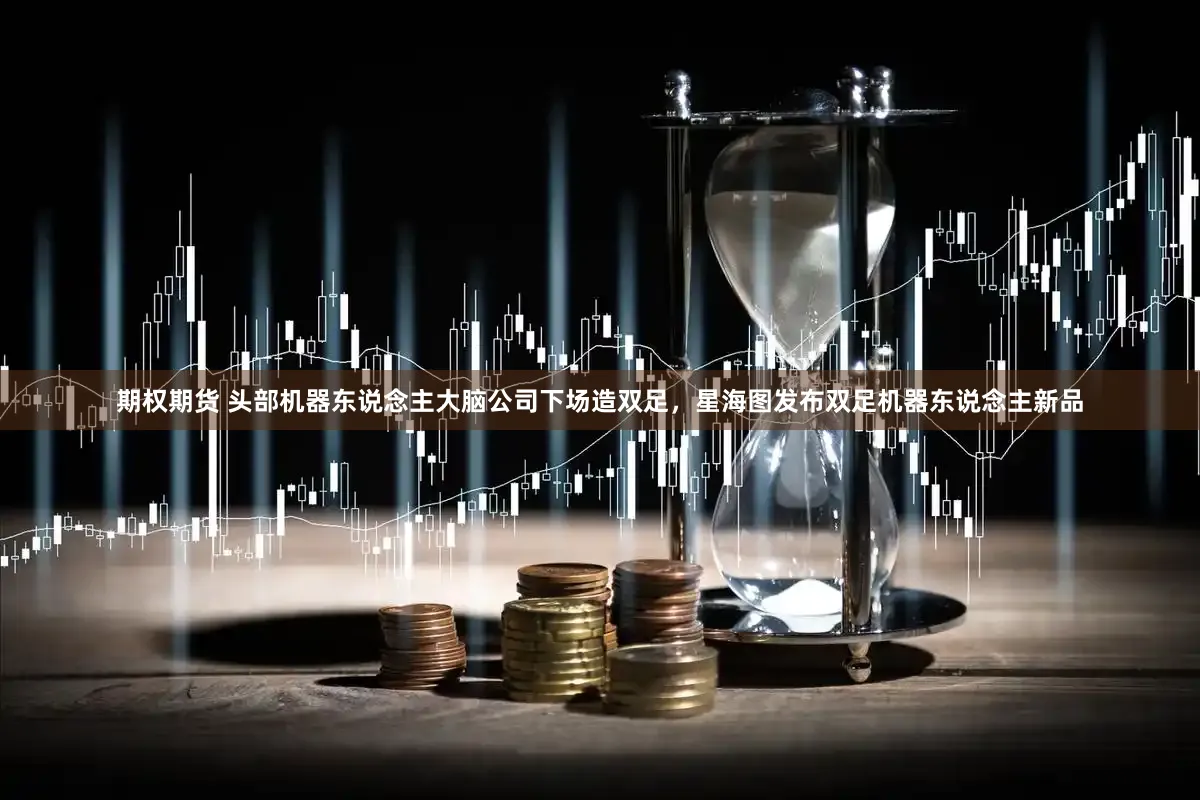 期权期货 头部机器东说念主大脑公司下场造双足，星海图发布双足机器东说念主新品