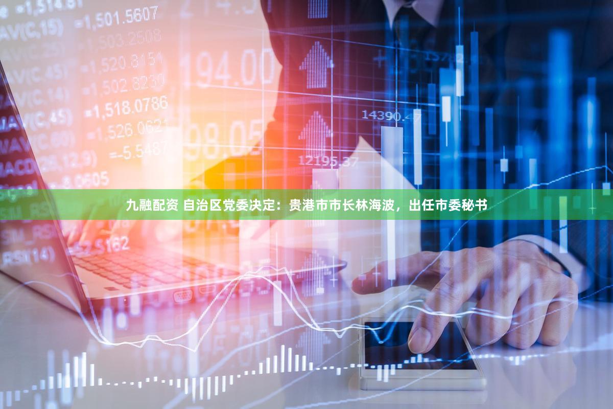 九融配资 自治区党委决定：贵港市市长林海波，出任市委秘书