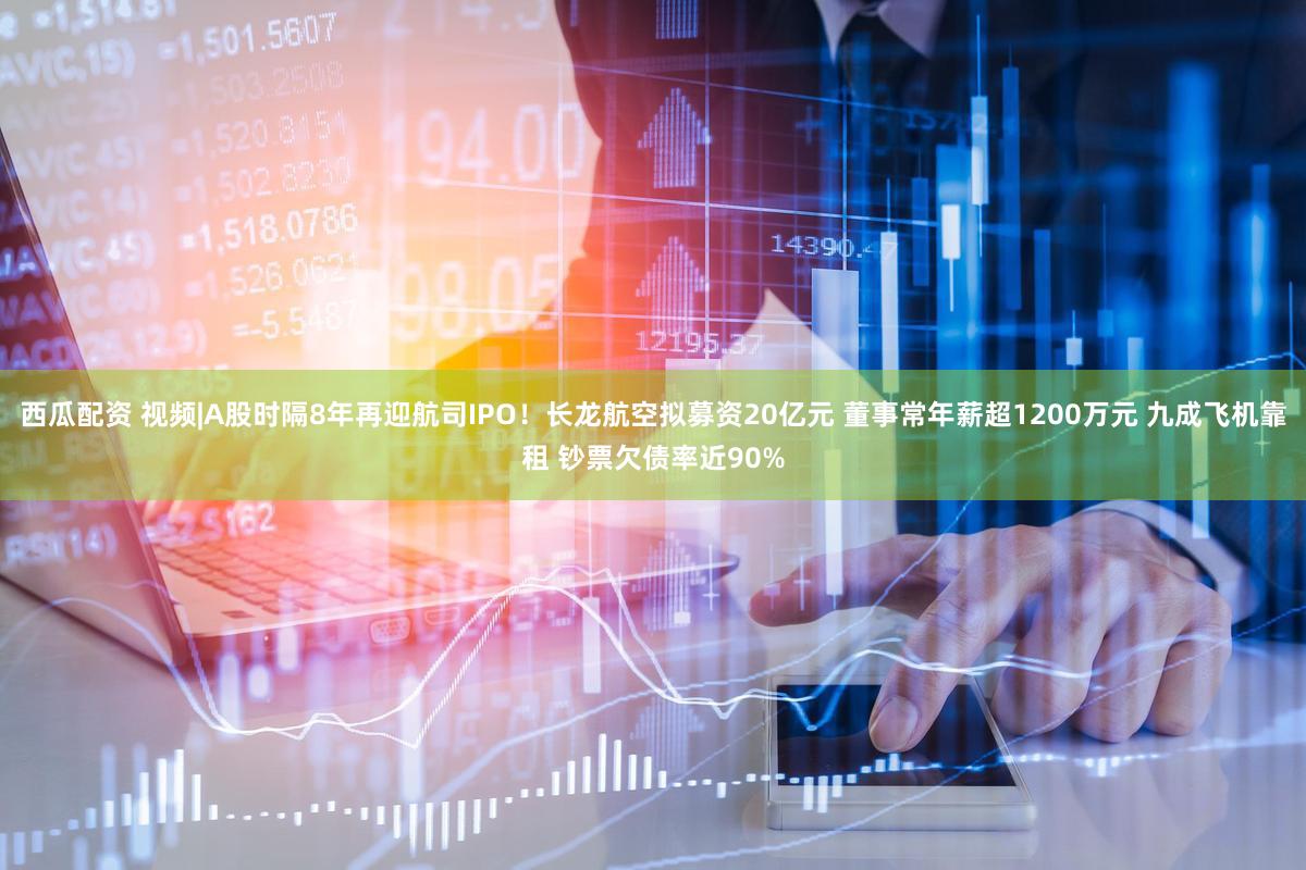 西瓜配资 视频|A股时隔8年再迎航司IPO！长龙航空拟募资20亿元 董事常年薪超1200万元 九成飞机靠租 钞票欠债率近90%