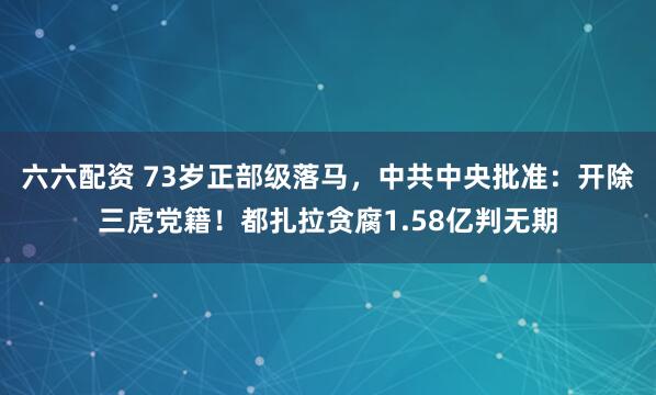 六六配资 73岁正部级落马，中共中央批准：开除三虎党籍！都扎拉贪腐1.58亿判无期