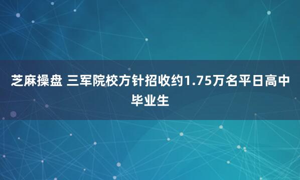 芝麻操盘 三军院校方针招收约1.75万名平日高中毕业生