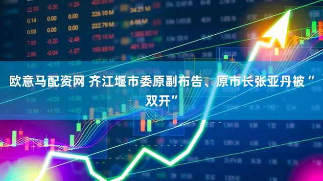 欧意马配资网 齐江堰市委原副布告、原市长张亚丹被“双开”