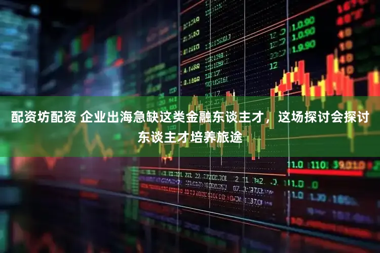 配资坊配资 企业出海急缺这类金融东谈主才，这场探讨会探讨东谈主才培养旅途