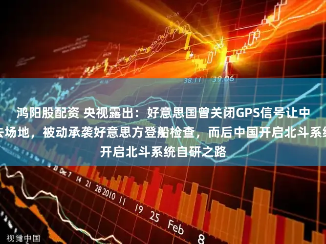 鸿阳股配资 央视露出:好意思国曾关闭GPS信号让中国船只失去场地,被动承袭好意思方登船检查,而后中国开启北斗系统自研之路