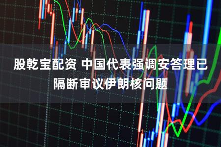 股乾宝配资 中国代表强调安答理已隔断审议伊朗核问题
