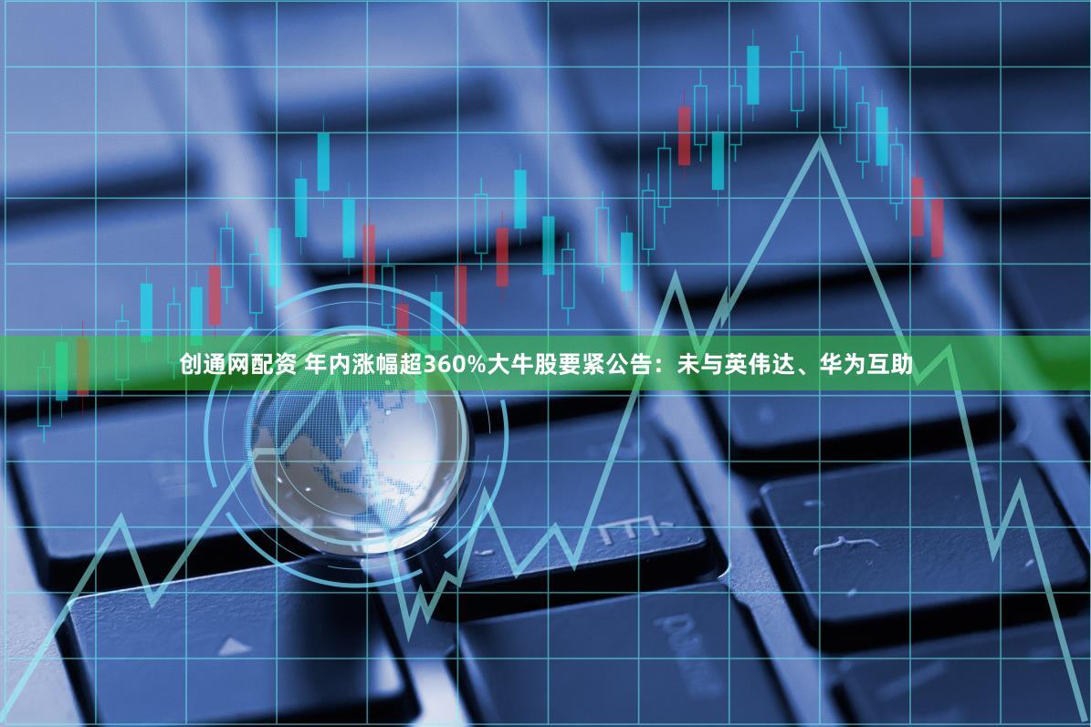 创通网配资 年内涨幅超360%大牛股要紧公告：未与英伟达、华为互助