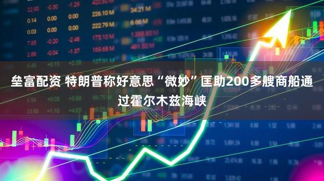 垒富配资 特朗普称好意思“微妙”匡助200多艘商船通过霍尔木兹海峡