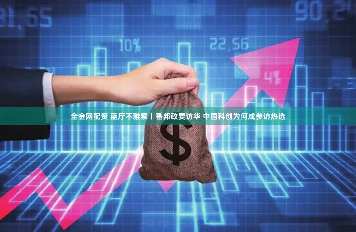 全金网配资 蓝厅不雅察丨番邦政要访华 中国科创为何成参访热选