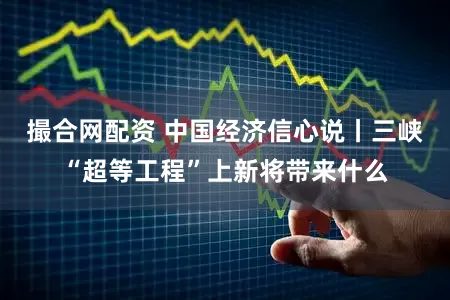 撮合网配资 中国经济信心说丨三峡“超等工程”上新将带来什么