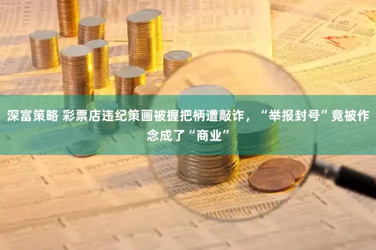 深富策略 彩票店违纪策画被握把柄遭敲诈，“举报封号”竟被作念成了“商业”
