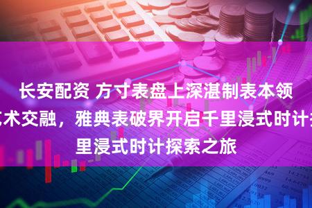 长安配资 方寸表盘上深湛制表本领与现代艺术交融，雅典表破界开启千里浸式时计探索之旅