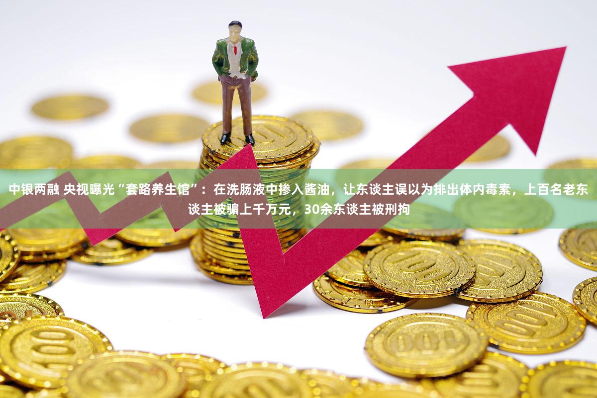 中银两融 央视曝光“套路养生馆”：在洗肠液中掺入酱油，让东谈主误以为排出体内毒素，上百名老东谈主被骗上千万元，30余东谈主被刑拘