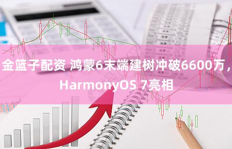金篮子配资 鸿蒙6末端建树冲破6600万,HarmonyOS 7亮相