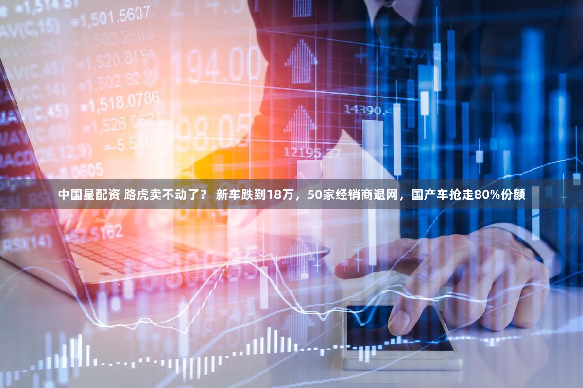 中国星配资 路虎卖不动了？ 新车跌到18万，50家经销商退网，国产车抢走80%份额