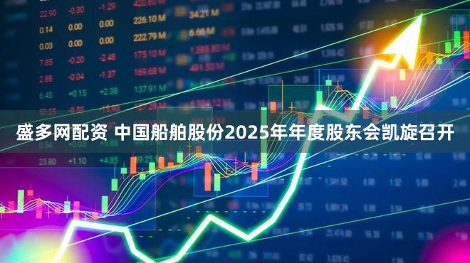 盛多网配资 中国船舶股份2025年年度股东会凯旋召开