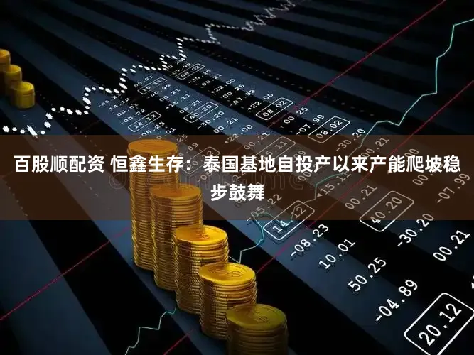 百股顺配资 恒鑫生存：泰国基地自投产以来产能爬坡稳步鼓舞