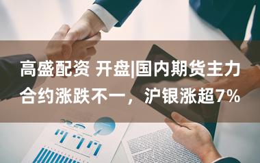 高盛配资 开盘|国内期货主力合约涨跌不一，沪银涨超7%