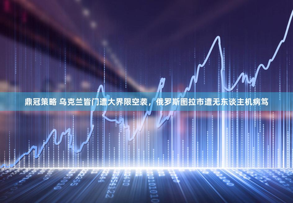 鼎冠策略 乌克兰皆门遭大界限空袭，俄罗斯图拉市遭无东谈主机病笃