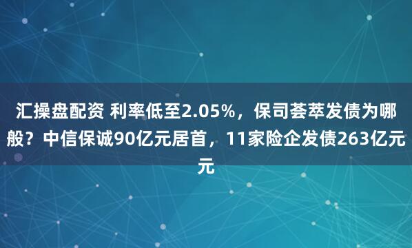 汇操盘配资 利率低至2.05%，保司荟萃发债为哪般？中信保诚90亿元居首，11家险企发债263亿元